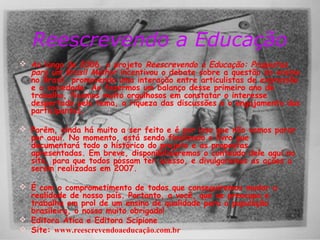 Reescrevendo a Educação 
 Ao longo de 2006, o projeto Reescrevendo a Educação: Propostas 
para um Brasil Melhor incentivou o debate sobre a questão do ensino 
no Brasil, promovendo uma interação entre articulistas de expressão 
e a sociedade. Ao fazermos um balanço desse primeiro ano de 
trabalho, ficamos muito orgulhosos em constatar o interesse 
despertado pelo tema, a riqueza das discussões e o engajamento dos 
participantes. 
 Porém, ainda há muito a ser feito e é por isso que não vamos parar 
por aqui. No momento, está sendo finalizado o livro que 
documentará todo o histórico do projeto e as propostas 
apresentadas. Em breve, disponibilizaremos o conteúdo dele aqui no 
site, para que todos possam ter acesso, e divulgaremos as ações a 
serem realizadas em 2007. 
 É com o comprometimento de todos que conseguiremos mudar a 
realidade de nosso país. Portanto, a você, que se preocupa e 
trabalha em prol de um ensino de qualidade para a população 
brasileira, o nosso muito obrigado! 
 Editora Ática e Editora Scipione 
 Site: www.reescrevendoaeducação.com.br 
 