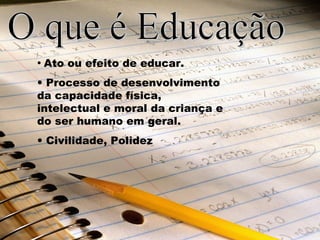 • Ato ou efeito de educar. 
• Processo de desenvolvimento 
da capacidade física, 
intelectual e moral da criança e 
do ser humano em geral. 
• Civilidade, Polidez 
 