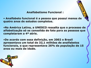 Analfabetismo Funcional : 
• Analfabeto funcional é a pessoa que possui menos de 
quatro anos de estudos completos. 
•Na América Latina, a UNESCO ressalta que o processo de 
alfabetização só se consolida de fato para as pessoas que 
completaram a 4ª série. 
•De acordo com essa definição, em 2002 o Brasil 
apresentava um total de 32,1 milhões de analfabetos 
funcionais, o que representava 26% da população de 15 
anos ou mais de idade. 
 