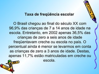 Taxa de freqüência escolar 
O Brasil chegou ao final do século XX com 
96,9% das crianças de 7 a 14 anos de idade na 
escola. Entretanto, em 2002 apenas 36,5% das 
crianças de zero a seis anos de idade 
freqüentavam creche ou escola no país. O 
percentual ainda é menor se levarmos em conta 
as crianças de zero a 3 anos de idade. Destas, 
apenas 11,7% estão matriculadas em creche ou 
escola. 
 