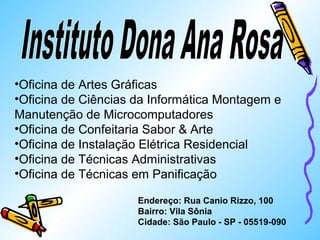 •Oficina de Artes Gráficas 
•Oficina de Ciências da Informática Montagem e 
Manutenção de Microcomputadores 
•Oficina de Confeitaria Sabor  Arte 
•Oficina de Instalação Elétrica Residencial 
•Oficina de Técnicas Administrativas 
•Oficina de Técnicas em Panificação 
Endereço: Rua Canio Rizzo, 100 
Bairro: Vila Sônia 
Cidade: São Paulo - SP - 05519-090 
 