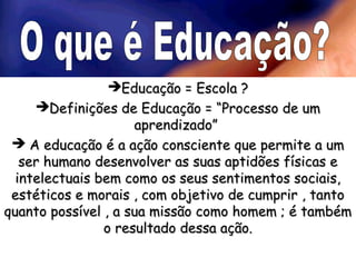 EEdduuccaaççããoo == EEssccoollaa ?? 
DDeeffiinniiççõõeess ddee EEdduuccaaççããoo == ““PPrroocceessssoo ddee uumm 
aapprreennddiizzaaddoo”” 
 AA eedduuccaaççããoo éé aa aaççããoo ccoonnsscciieennttee qquuee ppeerrmmiittee aa uumm 
sseerr hhuummaannoo ddeesseennvvoollvveerr aass ssuuaass aappttiiddõõeess ffííssiiccaass ee 
iinntteelleeccttuuaaiiss bbeemm ccoommoo ooss sseeuuss sseennttiimmeennttooss ssoocciiaaiiss,, 
eessttééttiiccooss ee mmoorraaiiss ,, ccoomm oobbjjeettiivvoo ddee ccuummpprriirr ,, ttaannttoo 
qquuaannttoo ppoossssíívveell ,, aa ssuuaa mmiissssããoo ccoommoo hhoommeemm ;; éé ttaammbbéémm 
oo rreessuullttaaddoo ddeessssaa aaççããoo.. 
 
