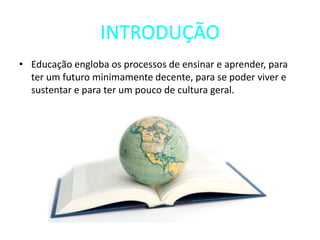 INTRODUÇÃO
• Educação engloba os processos de ensinar e aprender, para
ter um futuro minimamente decente, para se poder viver e
sustentar e para ter um pouco de cultura geral.
 