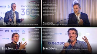 Nuno Crato
Ex-ministro da Educação de Portugal
"Em Portugal era proibido
criar programas de reforço
para que os alunos com mais
dificuldades estudassem por
mais horas. Acabamos com
isso por entender que essa
medida não estigmatiza os
estudantes. Ao contrário. Dá a
eles a oportunidade de
melhorar".
“Quem recorre à lógica
militar está recorrendo
ao mais simples, fácil e
que consegue o aplauso
momentâneo de um
setor da população.
Essa resposta não
conduz a nenhum tipo
de solução.”
Jorge Melguizo
Ex- secretario de Cultura e Desenvolvimento de Medellin, Colômbia
“No Brasil,
estamos
perdendo anos de
aprendizagem
por não termos o
sistema educativo
que precisamos
para os jovens."
“Se o Brasil
chegasse ao nível de
desempenho do
México no Pisa, o
PIB aumentaria
5.6% ao ano e o
crescimento de
salários de todos os
brasileiros seria de
11%”
Eric Hanushek
Professor e pesquisador da Universidade de Stanford
David Evans
Economista, Banco Mundial (África)
 