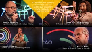Macaé Maria Evaristo dos Santos
Secretária de Estado de Educação de Minas Gerais
Ricardo Henriques
Superintendente Executivo do Instituto Unibanco
Joana D’Arc Félix de Sousa
Professora, Pós-Doutora pela HARVARD UNIVERSITY
Beatriz Milhazes
Pintora, gravadora, ilustradora e professora.
Renato Janine
Filósofo, Ex-Ministro de Estado da Educação
As Master Class também
receberam grandes
nomes que trouxeram
muita inspiração e
conhecimento.
 