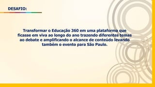 DESAFIO:
Transformar o Educação 360 em uma plataforma que
ficasse em viva ao longo do ano trazendo diferentes temas
ao debate e amplificando o alcance de conteúdo levando
também o evento para São Paulo.
 