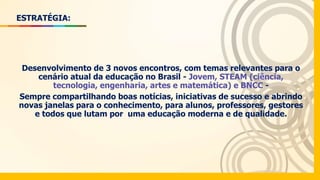 ESTRATÉGIA:
Desenvolvimento de 3 novos encontros, com temas relevantes para o
cenário atual da educação no Brasil - Jovem, STEAM (ciência,
tecnologia, engenharia, artes e matemática) e BNCC -
Sempre compartilhando boas notícias, iniciativas de sucesso e abrindo
novas janelas para o conhecimento, para alunos, professores, gestores
e todos que lutam por uma educação moderna e de qualidade.
 