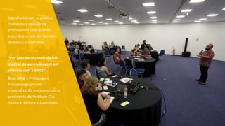 Nos Workshops, o público
conheceu a opinião de
profissionais com grande
experiência, em um formato
dinâmico e interativo.
“Por uma escola mais digital:
objetos de aprendizagem em
sintonia com a BNCC”
Beto Silva – Pedagogo e
Psicopedagogo com
especialização em juventude e
presidente do Instituto Clio
(Cultura, Leitura e Juventude)
 