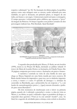 d 06.qxp

5/6/2008

16:11

Page 10

226

respeito e admiração” (p. 18). Na ilustração da última página, Leopoldina
aparece como uma miragem entre as nuvens, sendo aclamada por uma
multidão, na qual se destacam, em primeiro plano, as imagens de um
índio, um branco e um negro. A democracia racial sorri para o estrangeiro.
O tempo presente é referenciado pelos edifícios, que separam o “povo”
da imagem da Princesa. Os braços erguidos com punhos cerrados de dois
personagens indicam luta. Pela liberdade. Qual liberdade?

IMAGEM 2
ILUSTRAÇÃO 2 Imagem final do livro Uma princesa de fibra... A imperatriz Carolina Josefa
Leopoldina, produzido pelo Museu Imperial, em 1997.

A segunda obra produzida pelo Museu, D. Ratão, um rato brasileiro
(1999), insere-se no Projeto D. Ratão, destinado ao público infantil. O
texto é de Maria de Lourdes Horta e as ilustrações, de Cláudia Nunes. São
18 páginas compostas por textos curtos e ilustrações em preto-e-branco.
A narrativa é centrada na visita de uma família de ratos que
chega ao Museu Imperial em uma liteira trazida por ratos escravos. D.
Ratão decide brincar de imperador e, para isso, usa os símbolos imperiais:
a coroa, o manto e o cetro. O episódio de destaque é a abolição da
escravidão na Ratolândia, que a princesinha faz em resposta a “(...) um
bando de camundonguinhos pretos (...) [que] estavam chorando e pedindo para serem libertados!”.
Há dois momentos de interlocução com o leitor: na primeira
página, quando ele é solicitado a preencher o nome e a data de visita ao
Museu, e, na última, na qual é solicitado a ligar os pontinhos da Serpe e a
responder duas questões (“Você já viu este animal? Aonde?”, (sic)). Ao
final, há a sugestão de atividades para a criança, como colorir os desenhos
Educação em Revista | Belo Horizonte | n. 47 | p. 217-240 | jun. 2008

 
