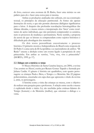d 06.qxp

5/6/2008

16:11

Page 11

227

do livro, escrever uma aventura de D. Ratão, fazer uma música ou um
palácio para ele e fazer uma coroa para si mesma.
Ambas as produções analisadas não utilizam, em sua construção
textual, os princípios da educação patrimonial. As fontes são apenas
ilustrações do texto, o que não permite aberturas dialógicas significativas
para o leitor. A despeito das profundas reavaliações historiográficas das
últimas décadas, o museu reitera a interpretação dos ‘fatos’ como resultantes de ações individuais, que não permitem compreender os cenários,
nem os processos de mudança e permanência. Neste sentido, a proposta
da autora de que os leitores se compreendam como sujeitos históricos é
dificultada pela abordagem dos materiais.
Os dois textos personificam excessivamente o processo
histórico. O primeiro mostra a Independência do Brasil como resposta de
D. Pedro I a uma carta de D. Leopoldina e ao nacionalismo de ambos. “D.
Ratão” encena a abolição como um evento ligado à perspicácia de uma
princesinha. Em ambas as versões, “viva, viva, viva a princesinha”
(HORTA, 1999, p. 17).
2.2. Diálogos com a memória e o tempo
O Museu Histórico de Santa Catarina lançou, em 2004, a revista
Uma aventura no Museu!, escrita por Renato Gomes Tapado e ilustrada por
Juliana Cardin. O gênero é história em quadrinhos, com quatro personagens: as crianças Paula e Beto, o Tempo e a Memória. São 22 páginas
policromáticas, encartadas em capa dura que apresenta o título da revista
e, atrás, os personagens.
A história conta a visita das crianças ao museu, com o objetivo
de realizar uma pesquisa para a professora. A relação entre escola e museu
é explicitada desde o início. Lá, são recebidas pelas estátuas-falantes do
Tempo (homem) e da Memória (mulher), que orientam o diálogo e a
visita.

Educação em Revista | Belo Horizonte | n. 47 | p. 217-240 | jun. 2008

 