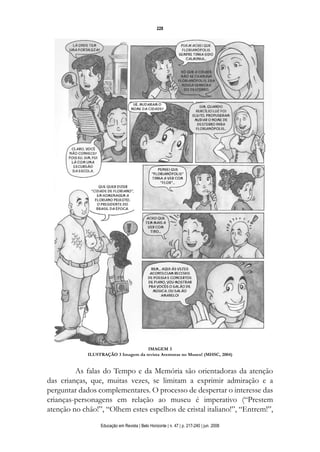 d 06.qxp

5/6/2008

16:11

Page 12

228

IMAGEM 3
ILUSTRAÇÃO 3 Imagem da revista Aventuras no Museu! (MHSC, 2004)

As falas do Tempo e da Memória são orientadoras da atenção
das crianças, que, muitas vezes, se limitam a exprimir admiração e a
perguntar dados complementares. O processo de despertar o interesse das
crianças-personagens em relação ao museu é imperativo (“Prestem
atenção no chão!”, “Olhem estes espelhos de cristal italiano!”, “Entrem!”,
Educação em Revista | Belo Horizonte | n. 47 | p. 217-240 | jun. 2008

 
