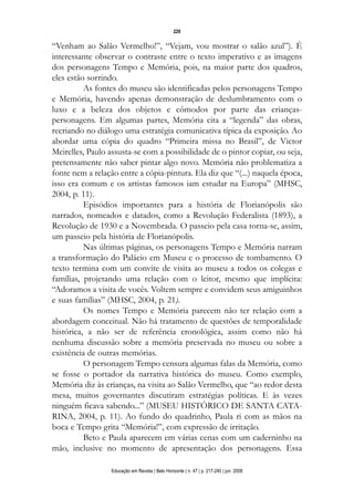 d 06.qxp

5/6/2008

16:11

Page 13

229

“Venham ao Salão Vermelho!”, “Vejam, vou mostrar o salão azul”). É
interessante observar o contraste entre o texto imperativo e as imagens
dos personagens Tempo e Memória, pois, na maior parte dos quadros,
eles estão sorrindo.
As fontes do museu são identificadas pelos personagens Tempo
e Memória, havendo apenas demonstração de deslumbramento com o
luxo e a beleza dos objetos e cômodos por parte das criançaspersonagens. Em algumas partes, Memória cita a “legenda” das obras,
recriando no diálogo uma estratégia comunicativa típica da exposição. Ao
abordar uma cópia do quadro “Primeira missa no Brasil”, de Victor
Meirelles, Paulo assusta-se com a possibilidade de o pintor copiar, ou seja,
pretensamente não saber pintar algo novo. Memória não problematiza a
fonte nem a relação entre a cópia-pintura. Ela diz que “(...) naquela época,
isso era comum e os artistas famosos iam estudar na Europa” (MHSC,
2004, p. 11).
Episódios importantes para a história de Florianópolis são
narrados, nomeados e datados, como a Revolução Federalista (1893), a
Revolução de 1930 e a Novembrada. O passeio pela casa torna-se, assim,
um passeio pela história de Florianópolis.
Nas últimas páginas, os personagens Tempo e Memória narram
a transformação do Palácio em Museu e o processo de tombamento. O
texto termina com um convite de visita ao museu a todos os colegas e
famílias, projetando uma relação com o leitor, mesmo que implícita:
“Adoramos a visita de vocês. Voltem sempre e convidem seus amiguinhos
e suas famílias” (MHSC, 2004, p. 21).
Os nomes Tempo e Memória parecem não ter relação com a
abordagem conceitual. Não há tratamento de questões de temporalidade
histórica, a não ser de referência cronológica, assim como não há
nenhuma discussão sobre a memória preservada no museu ou sobre a
existência de outras memórias.
O personagem Tempo censura algumas falas da Memória, como
se fosse o portador da narrativa histórica do museu. Como exemplo,
Memória diz às crianças, na visita ao Salão Vermelho, que “ao redor desta
mesa, muitos governantes discutiram estratégias políticas. E às vezes
ninguém ficava sabendo...” (MUSEU HISTÓRICO DE SANTA CATARINA, 2004, p. 11). Ao fundo do quadrinho, Paula ri com as mãos na
boca e Tempo grita “Memória!”, com expressão de irritação.
Beto e Paula aparecem em várias cenas com um caderninho na
mão, inclusive no momento de apresentação dos personagens. Essa
Educação em Revista | Belo Horizonte | n. 47 | p. 217-240 | jun. 2008

 