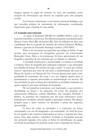 d 06.qxp

5/6/2008

16:11

Page 14

230

imagem reporta ao papel do visitante, no caso, um estudante, como
receptor de informações que devem ser copiadas para uma pesquisa
escolar.
Um formato interessante e com imenso potencial dialógico, mas
que reatualiza práticas de transmissão de informações consideradas
importantes para a história de uma cidade.
2.3. O passado como construção
As coleções de Raymundo (MUSEUS CASTRO MAYA, s/d) é um
material concebido e escrito por Vera Beatriz Junqueira e produzido pelos
Museus Castro Maya (Rio de Janeiro, RJ). Não há indicação de data, mas
a publicação deu-se na gestão do ministro da Cultura Francisco Weffort,
durante o governo de Fernando Henrique Cardoso (1995-2003).
Trata-se de uma pasta em capa dura que abriga as fichas. A capa
mostra uma montagem de fotografias pessoais do colecionador
Raimundo Castro Maya e, na contracapa, há breve apresentação de sua
biografia e episódios de sua vida para que as crianças os ordenem.
A atividade sinaliza para a interatividade e a criança é convidada
a conhecer fatos da biografia pela ordenação temporal, o que pressupõe
um trabalho de leitura. No interior da capa, a seção “as casas que viraram
museus” apresenta, por meio de um texto, a transformação das casas no
Museu do Açude e na Chácara do Céu. O texto aponta tanto para a temporalidade de construção das casas e seu uso original, quanto para as
permanências e rupturas processadas na transformação em museus. Há
uma atividade na qual a criança deve identificar as atividades realizadas em
quatro espaços8, por meio da leitura da fotografia.
Há seis pranchas conceituais, sem numeração, o que permite a
flexibilidade na leitura e no manuseio. Os temas das pranchas são:
colecionismo, biblioteca, coleção Brasiliana, arte européia, Portinari e
Debret. As pranchas são compostas por um texto informativo acompanhado por atividades variadas ligadas à apreciação estética. Há espaços
próprios para o leitor escrever ou desenhar a partir das sugestões
apresentadas.
O foco de todas as atividades é a expressão do leitor,
encorajando-o ao uso da imaginação e da criatividade. Ao final do texto,
há um quadro com conceitos relacionados ao tema e à legenda das obras
(autor, obra, data, técnica e tamanho). Contudo, as fotografias pessoais
não possuem legendas. Em todas as fichas há identificação da equipe
envolvida na produção do material, assim como a logotipia do museu.
Educação em Revista | Belo Horizonte | n. 47 | p. 217-240 | jun. 2008

 