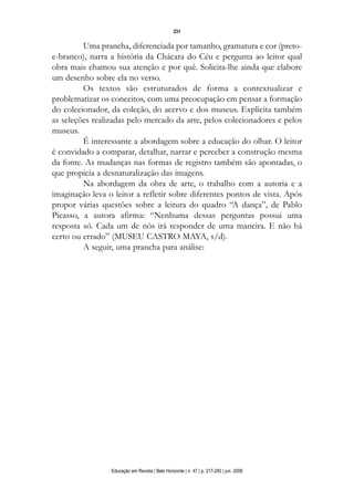d 06.qxp

5/6/2008

16:11

Page 15

231

Uma prancha, diferenciada por tamanho, gramatura e cor (pretoe-branco), narra a história da Chácara do Céu e pergunta ao leitor qual
obra mais chamou sua atenção e por quê. Solicita-lhe ainda que elabore
um desenho sobre ela no verso.
Os textos são estruturados de forma a contextualizar e
problematizar os conceitos, com uma preocupação em pensar a formação
do colecionador, da coleção, do acervo e dos museus. Explicita também
as seleções realizadas pelo mercado da arte, pelos colecionadores e pelos
museus.
É interessante a abordagem sobre a educação do olhar. O leitor
é convidado a comparar, detalhar, narrar e perceber a construção mesma
da fonte. As mudanças nas formas de registro também são apontadas, o
que propicia a desnaturalização das imagens.
Na abordagem da obra de arte, o trabalho com a autoria e a
imaginação leva o leitor a refletir sobre diferentes pontos de vista. Após
propor várias questões sobre a leitura do quadro “A dança”, de Pablo
Picasso, a autora afirma: “Nenhuma dessas perguntas possui uma
resposta só. Cada um de nós irá responder de uma maneira. E não há
certo ou errado” (MUSEU CASTRO MAYA, s/d).
A seguir, uma prancha para análise:

Educação em Revista | Belo Horizonte | n. 47 | p. 217-240 | jun. 2008

 