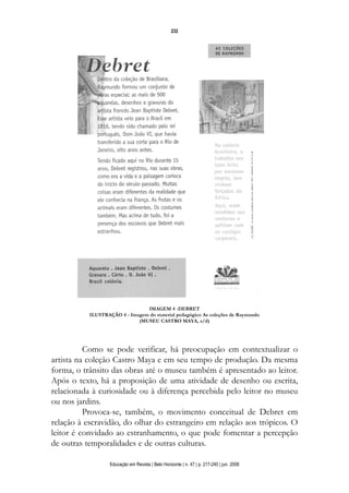 d 06.qxp

5/6/2008

16:11

Page 16

232

IMAGEM 4 -DEBRET
ILUSTRAÇÃO 4 - Imagem do material pedagógico As coleções de Raymundo
(MUSEU CASTRO MAYA, s/d)

Como se pode verificar, há preocupação em contextualizar o
artista na coleção Castro Maya e em seu tempo de produção. Da mesma
forma, o trânsito das obras até o museu também é apresentado ao leitor.
Após o texto, há a proposição de uma atividade de desenho ou escrita,
relacionada à curiosidade ou à diferença percebida pelo leitor no museu
ou nos jardins.
Provoca-se, também, o movimento conceitual de Debret em
relação à escravidão, do olhar do estrangeiro em relação aos trópicos. O
leitor é convidado ao estranhamento, o que pode fomentar a percepção
de outras temporalidades e de outras culturas.
Educação em Revista | Belo Horizonte | n. 47 | p. 217-240 | jun. 2008

 