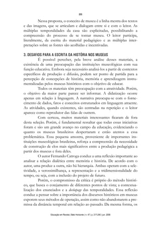 d 06.qxp

5/6/2008

16:11

Page 17

233

Nessa proposta, o conceito de museu é a linha mestra dos textos
e das imagens, que se articulam e dialogam entre si e com o leitor. As
múltiplas temporalidades da casa são explicitadas, possibilitando a
compreensão do processo de se tornar museu. O leitor participa,
literalmente, da escrita do material pedagógico e as múltiplas interpretações sobre as fontes são acolhidas e incentivadas.
3. DESAFIOS PARA A ESCRITA DA HISTÓRIA NOS MUSEUS
É possível perceber, pela breve análise desses materiais, a
existência de uma preocupação das instituições museológicas com sua
função educativa. Embora seja necessário analisá-los a partir de contextos
específicos de produção e difusão, podem ser ponto de partida para a
percepção de concepções de história, memória e aprendizagem instrumentalizadas pelos museus históricos com o objetivo de educar.
Todos os materiais têm preocupação com a atratividade. Porém,
o objetivo da maior parte parece ser informar. A didatização ocorre
apenas em relação à linguagem. A narrativa preocupa-se com o fornecimento de dados, fatos e conceitos estruturados em linguagem atraente.
As atividades, quando existentes, são centradas na repetição e o leitor
aparece como reprodutor das falas de outrem.
Com certeza, muitos materiais interessantes ficaram de fora
desta seleção. Porém, é fundamental ressaltar que todas essas iniciativas
foram e são um grande avanço no campo da educação, evidenciando o
quanto os museus brasileiros despertaram e estão atentos a essa
problemática. Essa pequena amostra, proveniente de importantes instituições museológicas brasileiras, reforça a compreensão da necessidade
de construção de elos mais significativos entre a produção pedagógica a
partir dos museus e fora deles.
O autor Fernando Catroga conduz a uma reflexão importante ao
analisar a relação dialética entre memória e história. De acordo com o
autor, uma produz a outra, não há hierarquia. Ambas operam com a seletividade, a verossimilhança, a representação e a tridimensionalidade do
tempo, ou seja, com a inclusão do projeto de futuro.
Porém, o compromisso da crítica é próprio do método histórico, que busca o cotejamento de diferentes pontos de vista; a contextualização dos enunciados e a decóupage das temporalidades. Essa reflexão
conduz a pensar sobre a importância dos discursos históricos em museus
exporem seus métodos de operação, assim como não abandonarem a premissa da distância temporal em relação ao passado. Da mesma forma, os
Educação em Revista | Belo Horizonte | n. 47 | p. 217-240 | jun. 2008

 