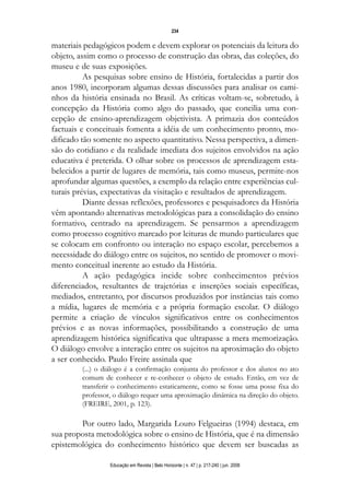 d 06.qxp

5/6/2008

16:11

Page 18

234

materiais pedagógicos podem e devem explorar os potenciais da leitura do
objeto, assim como o processo de construção das obras, das coleções, do
museu e de suas exposições.
As pesquisas sobre ensino de História, fortalecidas a partir dos
anos 1980, incorporam algumas dessas discussões para analisar os caminhos da história ensinada no Brasil. As críticas voltam-se, sobretudo, à
concepção da História como algo do passado, que concilia uma concepção de ensino-aprendizagem objetivista. A primazia dos conteúdos
factuais e conceituais fomenta a idéia de um conhecimento pronto, modificado tão somente no aspecto quantitativo. Nessa perspectiva, a dimensão do cotidiano e da realidade imediata dos sujeitos envolvidos na ação
educativa é preterida. O olhar sobre os processos de aprendizagem estabelecidos a partir de lugares de memória, tais como museus, permite-nos
aprofundar algumas questões, a exemplo da relação entre experiências culturais prévias, expectativas da visitação e resultados de aprendizagem.
Diante dessas reflexões, professores e pesquisadores da História
vêm apontando alternativas metodológicas para a consolidação do ensino
formativo, centrado na aprendizagem. Se pensarmos a aprendizagem
como processo cognitivo marcado por leituras de mundo particulares que
se colocam em confronto ou interação no espaço escolar, percebemos a
necessidade do diálogo entre os sujeitos, no sentido de promover o movimento conceitual inerente ao estudo da História.
A ação pedagógica incide sobre conhecimentos prévios
diferenciados, resultantes de trajetórias e inserções sociais específicas,
mediados, entretanto, por discursos produzidos por instâncias tais como
a mídia, lugares de memória e a própria formação escolar. O diálogo
permite a criação de vínculos significativos entre os conhecimentos
prévios e as novas informações, possibilitando a construção de uma
aprendizagem histórica significativa que ultrapasse a mera memorização.
O diálogo envolve a interação entre os sujeitos na aproximação do objeto
a ser conhecido. Paulo Freire assinala que
(...) o diálogo é a confirmação conjunta do professor e dos alunos no ato
comum de conhecer e re-conhecer o objeto de estudo. Então, em vez de
transferir o conhecimento estaticamente, como se fosse uma posse fixa do
professor, o diálogo requer uma aproximação dinâmica na direção do objeto.
(FREIRE, 2001, p. 123).

Por outro lado, Margarida Louro Felgueiras (1994) destaca, em
sua proposta metodológica sobre o ensino de História, que é na dimensão
epistemológica do conhecimento histórico que devem ser buscadas as
Educação em Revista | Belo Horizonte | n. 47 | p. 217-240 | jun. 2008

 