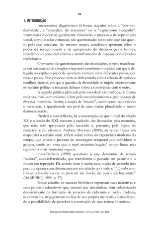 d 06.qxp

5/6/2008

16:11

Page 2

218

1. INTRODUÇÃO
Interessantes diagnósticos já foram traçados sobre a “pós-modernidade”, a “sociedade do consumo” ou o “capitalismo avançado”.
Instituições modernas geralmente vinculadas a processos de reprodução
social, como escolas e museus, são questionadas tanto pelo que são quanto pelo que veiculam. Ao mesmo tempo, estudiosos apontam sobre o
poder da ressignificação e da apropriação do discurso pelos leitores,
ressaltando o potencial criativo e transformador de espaços considerados
tradicionais.
O processo de questionamento das instituições, porém, manifestase em um cenário de complexo rearranjo econômico mundial, em que é delegado ao capital o papel de quociente comum entre diferentes povos, culturas e países. Esse processo vem se defrontando com a eclosão de variados
conflitos étnicos, em que a questão da diversidade se impõe objetivamente
no cenário político e reacende debates sobre a convivência com o outro.
A agenda pública pleiteada pela sociedade civil enfoca, de forma
cada vez mais contundente, a luta pelo reconhecimento e pelo espaço de
diversas memórias. Assim, a noção de “museu”, assim como seus valores
e narrativas, é questionada em prol de uma maior pluralidade e maior
democratização.
Paralela a essa reflexão, há a constatação de que o final do século
XX e o início do XXI marcam a explosão das demandas pela memória,
que teria sido apropriada pelo mercado e, portanto, pela lógica do
reciclável e do efêmero. Andreas Huyssen (2000), ao tentar traçar um
mapa para o cenário atual, reflete sobre a crise da experiência moderna do
tempo, que enseja a procura de ancoragem temporal por indivíduos e
grupos, tendo em vista que o tripé território/nação/ tempo linear não
representa mais fronteiras seguras.
Jesus-Barbero (1999) questiona o que denomina de tempo
“autista”, auto-referenciado, que transforma o passado em pastiche e o
futuro em repetição. De acordo com o autor, essa noção de passado não
permite operar com distanciamento em relação ao vivido e “(...) sólo contribuye a hundirnos en un presente sin fondo, sin piso y sin horizonte”
(BARBERO, 1999, p. 37).
Nesse cenário, os museus históricos repensam suas narrativas e
seus projetos educativos que, mesmo nas entrelinhas, vêm colaborando
decisivamente na formação de projetos de cidadania e nação. Todavia,
ironicamente, negligenciam os fios de sua própria memória, obstaculizando a possibilidade de perceber a construção de suas tramas históricas.
Educação em Revista | Belo Horizonte | n. 47 | p. 217-240 | jun. 2008

 