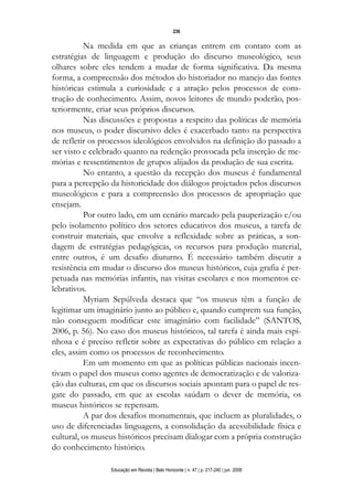 d 06.qxp

5/6/2008

16:11

Page 20

236

Na medida em que as crianças entrem em contato com as
estratégias de linguagem e produção do discurso museológico, seus
olhares sobre eles tendem a mudar de forma significativa. Da mesma
forma, a compreensão dos métodos do historiador no manejo das fontes
históricas estimula a curiosidade e a atração pelos processos de construção de conhecimento. Assim, novos leitores de mundo poderão, posteriormente, criar seus próprios discursos.
Nas discussões e propostas a respeito das políticas de memória
nos museus, o poder discursivo deles é exacerbado tanto na perspectiva
de refletir os processos ideológicos envolvidos na definição do passado a
ser visto e celebrado quanto na redenção provocada pela inserção de memórias e ressentimentos de grupos alijados da produção de sua escrita.
No entanto, a questão da recepção dos museus é fundamental
para a percepção da historicidade dos diálogos projetados pelos discursos
museológicos e para a compreensão dos processos de apropriação que
ensejam.
Por outro lado, em um cenário marcado pela pauperização e/ou
pelo isolamento político dos setores educativos dos museus, a tarefa de
construir materiais, que envolve a reflexidade sobre as práticas, a sondagem de estratégias pedagógicas, os recursos para produção material,
entre outros, é um desafio diuturno. É necessário também discutir a
resistência em mudar o discurso dos museus históricos, cuja grafia é perpetuada nas memórias infantis, nas visitas escolares e nos momentos celebrativos.
Myriam Sepúlveda destaca que “os museus têm a função de
legitimar um imaginário junto ao público e, quando cumprem sua função,
não conseguem modificar este imaginário com facilidade” (SANTOS,
2006, p. 56). No caso dos museus históricos, tal tarefa é ainda mais espinhosa e é preciso refletir sobre as expectativas do público em relação a
eles, assim como os processos de reconhecimento.
Em um momento em que as políticas públicas nacionais incentivam o papel dos museus como agentes de democratização e de valorização das culturas, em que os discursos sociais apontam para o papel de resgate do passado, em que as escolas saúdam o dever de memória, os
museus históricos se repensam.
A par dos desafios monumentais, que incluem as pluralidades, o
uso de diferenciadas linguagens, a consolidação da acessibilidade física e
cultural, os museus históricos precisam dialogar com a própria construção
do conhecimento histórico.
Educação em Revista | Belo Horizonte | n. 47 | p. 217-240 | jun. 2008

 