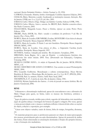 d 06.qxp

5/6/2008

16:11

Page 23

239

nacional. Revista Patrimônio Histórico e Artístico Nacional. n. 23, 1994.
CATROGA, Fernando. Memória, história e historiografia. Coimbra: Quarteto Edições, 2001.
CHAGAS, Mário. Memória e poder: focalizando as instituições museais. Interseções.. Rio
de Janeiro, UERJ, ano 3, n. 2, p.5-23. jul./dez. 2001.
FARACO, Carlos Alberto (Org). Diálogos com Bakhtin. Curitiba: Editora UFPR, 1996.
FARACO, Carlos Alberto. Autor e autoria. In: BRAIT, Beth. Bakthin: conceitos-chave.
São Paulo: Contexto, 2005.
FELGUEIRAS, Margarida Louro. Pensar a História, repensar seu ensino. Porto: Porto
Editora, 1994.
FREIRE, Paulo; SHOR, Ira. Medo e ousadia: o cotidiano do professor. 9 ed. Rio de
Janeiro: Paz e Terra, 2001.
HORTA, Maria de Lourdes; GRUNBERG, Eveline; MONTEIRO. Guia básico de educação
patrimonial. Petrópolis: Museu Imperial: IPHAN, 1999.
HORTA, Maria de Lourdes. D. Ratão I: um rato brasileiro. Petrópolis: Museu Imperial:
IPHAN: MINC, 1999.
HORTA, Maria de Lourdes. Uma princesa de fibra... a Imperatriz Carolina Josefa
Leopoldina. Petrópolis: Museu Imperial, 1997.
HUYSSEN, Andreas. Seduzidos pela memória. Rio de Janeiro: Aeroplano, 2000.
MIRANDA, Sonia Regina. Sob o signo da Memória: o conhecimento histórico dos
professores das séries iniciais. 2004. Tese. (Doutorado em Educação), Campinas,
Unicamp, 2004.
MUSEUS CASTRO MAYA. As coleções de Raymundo. Rio de Janeiro: MCM; IPHAN;
MINC, s/d.
MUSEU HISTÓRICO DE SANTA CATARINA. Uma aventura no museu! Florianópolis:
MHSC, 2004.
PIO, Leopoldo Guilherme. Musealização e cultura contemporânea. Musas: Revista
Brasileira de Museus e Museologia, Rio de Janeiro, ano 2 n. 2, p. 48-57, IPHAN, 2006.
RICOUER, Paul. La mémoire, l’histoire, l’oubli. Paris: Seuil, 2000.
THOMPSON, E. P. A miséria da teoria. Rio de Janeiro: Zahar, 1981.
SANTOS, Myriam Sepúlveda dos Santos. A escrita do passado em museus históricos. Rio de
Janeiro: Garamond, 2006.
NOTAS
1
Utilizaremos a denominação tradicional, apesar de concordarmos com a afirmativa de
Mário Chagas para quem, no limite, todos os museus são históricos, artísticos e
científicos.
2

Jogos de palavra-cruzada, moldes para colorir, sugestão de brincadeira com massinhas,
jogos de quebra-cabeça e montagem de bonecas de papel e colagens. Por vezes, apenas
o tema possui relação com o museu e nenhuma reflexão é desenvolvida sobre as noções
de objeto, coleções e exposições, por exemplo.

3

Caixas com objetos variados, varais de leitura, linha do tempo, fotografias, dioramas,
etc.
4

Os materiais propostos para os professores parecem ser objeto de maior preocupação
dos museus, possivelmente pela sua ação disseminadora. Apesar do potencial de análise
das fontes, foram selecionadas as enunciações destinadas à fruição dos próprios leitores,
e não à formação dos mediadores.
Educação em Revista | Belo Horizonte | n. 47 | p. 217-240 | jun. 2008

 