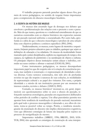 d 06.qxp

5/6/2008

16:11

Page 3

219

O trabalho proposto pretende perceber alguns desses fios, por
meio de textos pedagógicos, no sentido de resgatar fontes importantes
para a compreensão do discurso museológico brasileiro.
2. A ESCRITA DA HISTÓRIA DOS MUSEUS
Os museus têm assumido lugar de destaque nos debates que
envolvem a problematização das relações com o presente e com o passado. Mais do que nunca, questiona-se o tradicional entendimento de que as
narrativas construídas com os objetos históricos são expressões naturais
de um passado nacional uniforme e essencializado. Por outro lado, aprofunda-se a idéia de que o discurso museológico é produto de uma seleção
feita com objetivos políticos e estéticos específicos (PIO, 2006).
Tradicionalmente, os museus, como lugares de memória e esquecimento, forjaram projetos educativos para os cidadãos, quaisquer que sejam as
definições de educação e/ou cidadania. Os museus da modernidade foram
marcados pelo caráter disciplinador, explícito na organização do tempo e dos
espaços, na vigilância do patrimônio e na sacralização de objetos e culturas.
Os principais objetivos dessas instituições seriam educar o indivíduo, estimular seu senso estético e afirmar o nacional (CHAGAS, 2001).
Como instrumentos pedagógicos, os museus desempenham
importante papel no que diz respeito não só à criação de consciências pessoais, mas também à construção e à representação de identidades coletivas diversas. Como terrenos contestados, têm sido alvo de profundas
revisões no que diz respeito à natureza de suas coleções, às modalidades
de representação cultural e ao papel dos visitantes. Em suma, a própria
identidade e a missão de tais instituições passam por um momento de
intensos estudos, revisões e debates (ANICO, 2005).
Contudo, os museus históricos1 mostram-se, em geral, impermeáveis aos questionamentos sobre os usos e abusos do passado, reforçando narrativas cronológicas, pautadas em esquecimentos deliberados
sobre períodos de conflito e ruptura. Um olhar panorâmico permite-nos
apontar forte tendência de teatralização do passado nacional, mecanismo
pelo qual todo o processo museográfico é silenciado e, aos olhos do visitante, torna-se possível voltar ao tempo. Porém, a tendência monologizante da enunciação do discurso não implica silenciamentos cognitivos,
visto que diferentes estratégias de leitura são lançadas pelos sujeitos no
processo de ressignificação do mesmo.
Importantes trabalhos (ABREU, 1996; BREFE, 2005; SANTOS, 2006) têm apontado as estratégias de construção de uma interpreEducação em Revista | Belo Horizonte | n. 47 | p. 217-240 | jun. 2008

 