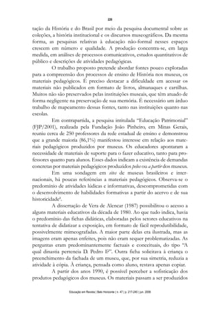 d 06.qxp

5/6/2008

16:11

Page 4

220

tação da História e do Brasil por meio da pesquisa documental sobre as
coleções, a história institucional e os discursos museográficos. Da mesma
forma, as pesquisas relativas à educação não-formal nesses espaços
crescem em número e qualidade. A produção concentra-se, em larga
medida, em análises de processos comunicativos, estudos quantitativos de
público e descrições de atividades pedagógicas.
O trabalho proposto pretende abordar fontes pouco exploradas
para a compreensão dos processos de ensino de História nos museus, os
materiais pedagógicos. É preciso destacar a dificuldade em acessar os
materiais não publicados em formato de livros, almanaques e cartilhas.
Muitos não são preservados pelas instituições museais, que têm atuado de
forma negligente na preservação de sua memória. É necessário um árduo
trabalho de mapeamento dessas fontes, tanto nas instituições quanto nas
escolas.
Em contrapartida, a pesquisa intitulada “Educação Patrimonial”
(FJP/2001), realizada pela Fundação João Pinheiro, em Minas Gerais,
reuniu cerca de 250 professores da rede estadual de ensino e demonstrou
que a grande maioria (86,1%) manifestou interesse em relação aos materiais pedagógicos produzidos por museus. Os educadores apontaram a
necessidade de materiais de suporte para o fazer educativo, tanto para professores quanto para alunos. Esses dados indicam a existência de demandas
concretas por materiais pedagógicos produzidos pelos ou a partir dos museus.
Em uma sondagem em sites de museus brasileiros e internacionais, há poucas referências a materiais pedagógicos. Observa-se o
predomínio de atividades lúdicas e informativas, descomprometidas com
o desenvolvimento de habilidades formativas a partir do acervo e de sua
historicidade2.
A dissertação de Vera de Alencar (1987) possibilitou o acesso a
alguns materiais educativos da década de 1980. Ao que tudo indica, havia
o predomínio das fichas didáticas, elaboradas pelos setores educativos na
tentativa de didatizar a exposição, em formato de fácil reprodutibilidade,
possivelmente mimeografadas. A maior parte delas era ilustrada, mas as
imagens eram apenas enfeites, pois não eram sequer problematizadas. As
perguntas eram predominantemente factuais e conceituais, do tipo “A
qual dinastia pertencia D. Pedro I?”. Outra ficha solicitava à criança o
preenchimento da fachada de um museu, que, por sua simetria, reduzia a
atividade à cópia. À criança, pensada como aluno, restava apenas copiar.
A partir dos anos 1990, é possível perceber a sofisticação dos
produtos pedagógicos dos museus. Os materiais passam a ser produzidos
Educação em Revista | Belo Horizonte | n. 47 | p. 217-240 | jun. 2008

 