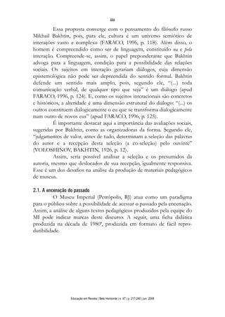 d 06.qxp

5/6/2008

16:11

Page 6

222

Essa proposta converge com o pensamento do filósofo russo
Mikhail Bakhtin, pois, para ele, cultura é um universo semiótico de
interações vasto e complexo (FARACO, 1996, p. 118). Além disso, o
homem é compreendido como ser de linguagem, constituído na e pela
interação. Compreende-se, assim, o papel preponderante que Bakhtin
advoga para a linguagem, condição para a possibilidade das relações
sociais. Os sujeitos em interação gerariam diálogos, cuja dimensão
epistemológica não pode ser depreendida do sentido formal. Bakhtin
defende um sentido mais amplo, pois, segundo ele, “(...) toda
comunicação verbal, de qualquer tipo que seja” é um diálogo (apud
FARACO, 1996, p. 124). E, como os sujeitos interacionais são concretos
e históricos, a alteridade é uma dimensão estrutural do diálogo: “(...) os
outros constituem dialogicamente o eu que se transforma dialogicamente
num outro de novos eus” (apud FARACO, 1996, p. 125).
É importante destacar aqui a importância das avaliações sociais,
sugeridas por Bakhtin, como as organizadoras da forma. Segundo ele,
“julgamentos de valor, antes de tudo, determinam a seleção das palavras
do autor e a recepção desta seleção (a co-seleção) pelo ouvinte”
(VOLOSHINOV, BAKHTIN, 1926, p. 12).
Assim, seria possível analisar a seleção e os presumidos da
autoria, mesmo que deslocados de sua recepção, igualmente responsiva.
Esse é um dos desafios na análise da produção de materiais pedagógicos
de museus.
2.1. A encenação do passado
O Museu Imperial (Petrópolis, RJ) atua como um paradigma
para o público sobre a possibilidade de acessar o passado pela encenação.
Assim, a análise de alguns textos pedagógicos produzidos pela equipe do
MI pode indicar marcas deste discurso. A seguir, uma ficha didática
produzida na década de 19805, produzida em formato de fácil reprodutibilidade.

Educação em Revista | Belo Horizonte | n. 47 | p. 217-240 | jun. 2008

 