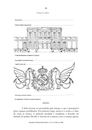 d 06.qxp

5/6/2008

16:11

Page 7

223

IMAGEM 1

A ficha deveria ser preenchida pela criança, o que é perceptível
pelos espaços pontilhados. Em primeiro lugar, anota-se o nome e a data
de visita ao museu. A primeira atividade é completar o desenho da
fachada do prédio. Devido à simetria do conjunto, resta à criança apenas
Educação em Revista | Belo Horizonte | n. 47 | p. 217-240 | jun. 2008

 