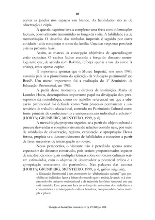d 06.qxp

5/6/2008

16:11

Page 8

224

copiar as janelas nos espaços em branco. As habilidades são as de
observação e cópia.
A questão seguinte leva a completar uma frase com informações
factuais, possivelmente transmitidas ao longo da visita. A habilidade é a de
memorização. O desenho dos símbolos imperiais é seguido por outra
atividade - a de completar o nome da família. Uma das respostas possíveis
está na próxima frase.
Assim, as marcas da concepção objetivista de aprendizagem
estão explícitas. O caráter lúdico esconde a força do discurso monologizante que, de acordo com Bakhtin, reforça apenas a voz do autor. À
criança, resta apenas copiar.
É importante apontar que o Museu Imperial, nos anos 1980,
assumiu para si o pioneirismo da aplicação da ‘educação patrimonial’ no
Brasil6. Um marco importante foi a realização do 1º Seminário de
Educação Patrimonial, em 1983.
A partir desse momento, a diretora da instituição, Maria de
Lourdes Horta, desempenhou importante papel na divulgação dos pressupostos da metodologia, como no trabalho referencial em que a educação patrimonial foi definida como “um processo permanente e sistemático de trabalho educacional, centrado no Patrimônio Cultural como
fonte primária de conhecimento e enriquecimento individual e coletivo”
(HORTA; GRUNBERG; MONTEIRO, 1999, p. 6).
A metodologia proposta organiza-se a partir do objeto cultural e
procura desvendar o complexo sistema de relações contido nele, por meio
de atividades de observação, registro, exploração e apropriação. Dessa
forma, propicia-se o desenvolvimento de habilidades e conceitos a partir
de fases sucessivas de interrogação ao objeto.
Nessa perspectiva, o visitante não é percebido apenas como
espectador do discurso construído, pois seriam proporcionados espaços
de interlocução nos quais múltiplas leituras sobre os objetos culturais seriam estimuladas, com o objetivo de desenvolver o potencial crítico e a
apropriação consciente do patrimônio. Nas palavras das autoras
(HORTA; GRUNBERG; MONTEIRO, 1999, p. 6, grifos originais),
a Educação Patrimonial é um instrumento de “alfabetização cultural” que possibilita ao indivíduo fazer a leitura do mundo que o rodeia, levando-o à compreensão do universo sociocultural e da trajetória histórico-temporal em que
está inserido. Este processo leva ao reforço da auto-estima dos indivíduos e
comunidades e à valorização da cultura brasileira, compreendida como múltipla e plural.

Educação em Revista | Belo Horizonte | n. 47 | p. 217-240 | jun. 2008

 