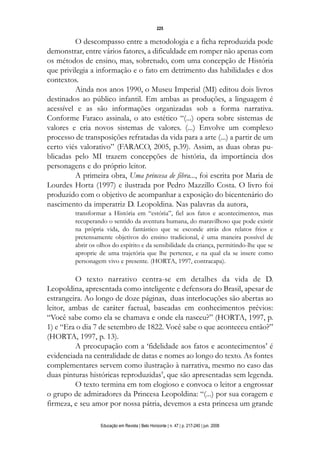 d 06.qxp

5/6/2008

16:11

Page 9

225

O descompasso entre a metodologia e a ficha reproduzida pode
demonstrar, entre vários fatores, a dificuldade em romper não apenas com
os métodos de ensino, mas, sobretudo, com uma concepção de História
que privilegia a informação e o fato em detrimento das habilidades e dos
contextos.
Ainda nos anos 1990, o Museu Imperial (MI) editou dois livros
destinados ao público infantil. Em ambas as produções, a linguagem é
acessível e as são informações organizadas sob a forma narrativa.
Conforme Faraco assinala, o ato estético “(...) opera sobre sistemas de
valores e cria novos sistemas de valores. (...) Envolve um complexo
processo de transposições refratadas da vida para a arte (...) a partir de um
certo viés valorativo” (FARACO, 2005, p.39). Assim, as duas obras publicadas pelo MI trazem concepções de história, da importância dos
personagens e do próprio leitor.
A primeira obra, Uma princesa de fibra..., foi escrita por Maria de
Lourdes Horta (1997) e ilustrada por Pedro Mazzillo Costa. O livro foi
produzido com o objetivo de acompanhar a exposição do bicentenário do
nascimento da imperatriz D. Leopoldina. Nas palavras da autora,
transformar a História em “estória”, fiel aos fatos e acontecimentos, mas
recuperando o sentido da aventura humana, do maravilhoso que pode existir
na própria vida, do fantástico que se esconde atrás dos relatos frios e
pretensamente objetivos do ensino tradicional, é uma maneira possível de
abrir os olhos do espírito e da sensibilidade da criança, permitindo-lhe que se
aproprie de uma trajetória que lhe pertence, e na qual ela se insere como
personagem vivo e presente. (HORTA, 1997, contracapa).

O texto narrativo centra-se em detalhes da vida de D.
Leopoldina, apresentada como inteligente e defensora do Brasil, apesar de
estrangeira. Ao longo de doze páginas, duas interlocuções são abertas ao
leitor, ambas de caráter factual, baseadas em conhecimentos prévios:
“Você sabe como ela se chamava e onde ela nasceu?” (HORTA, 1997, p.
1) e “Era o dia 7 de setembro de 1822. Você sabe o que aconteceu então?”
(HORTA, 1997, p. 13).
A preocupação com a ‘fidelidade aos fatos e acontecimentos’ é
evidenciada na centralidade de datas e nomes ao longo do texto. As fontes
complementares servem como ilustração à narrativa, mesmo no caso das
duas pinturas históricas reproduzidas7, que são apresentadas sem legenda.
O texto termina em tom elogioso e convoca o leitor a engrossar
o grupo de admiradores da Princesa Leopoldina: “(...) por sua coragem e
firmeza, e seu amor por nossa pátria, devemos a esta princesa um grande
Educação em Revista | Belo Horizonte | n. 47 | p. 217-240 | jun. 2008

 