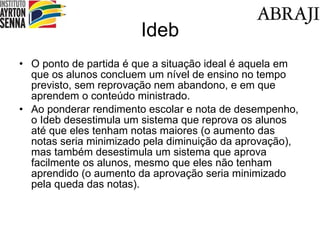 Ideb O ponto de partida é que a situação ideal é aquela em que os alunos concluem um nível de ensino no tempo previsto, sem reprovação nem abandono, e em que aprendem o conteúdo ministrado. Ao ponderar rendimento escolar e nota de desempenho, o Ideb desestimula um sistema que reprova os alunos até que eles tenham notas maiores (o aumento das notas seria minimizado pela diminuição da aprovação), mas também desestimula um sistema que aprova facilmente os alunos, mesmo que eles não tenham aprendido (o aumento da aprovação seria minimizado pela queda das notas). 