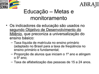 Educa ção – Metas e monitoramento Os indicadores da educação são usados no  segundo  Objetivo de Desenvolvimento do Milênio , que preconiza a universalização do ensino básico: Taxa líquida de matrícula no ensino primário (adaptado no Brasil para a taxa de freqüência no ensino primário e fundamental; Proporção de alunos que iniciam o 1º ano e atingem o 5º ano; Taxa de alfabetização das pessoas de 15 a 24 anos. 