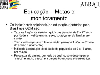 Educa ção – Metas e monitoramento Os indicadores adicionais de educa ção adotados pelo Brasil nos  ODM s ão: Taxa de freqüênca escolar líquida das pessoas de 7 a 17 anos, por idade e nível de ensino, sexo, cor/raça, renda familiar  per capita ; Taxa média esperada e tempo médio para conclusão da 8ª série do ensino fundamental; Índice de adequação idade-série da população de 9 a 16 anos, por região; Percentual de alunos, por rede de ensino, com desempenho “crítico” e “muito crítico” em Língua Portuguesa e Matemática. 