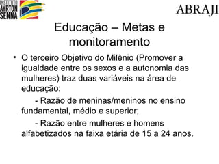 Educa ção – Metas e monitoramento O terceiro Objetivo do Milênio (Promover a igualdade entre os sexos e a autonomia das mulheres) traz duas variáveis na área de educação: - Razão de meninas/meninos no ensino fundamental, médio e superior; - Razão entre mulheres e homens alfabetizados na faixa etária de 15 a 24 anos. 