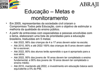 Educa ção – Metas e monitoramento Em 2005, representantes da sociedade civil criaram o Compromisso Todos pela Educa ção, com o objetivo de estimular a melhoria da qualidade do ensino público. A partir de entrevistas com especialistas e pessoas envolvidas com o tema, elaboraram uma lista de prioridades para a educação brasileira, traduzidas em 5 metas: Até 2022, 98% das crianças de 4 a 17 anos devem estar na escola; Até 2010, 80% e até 2022 100% das crianças de 8 anos devem saber ler e escrever; Até 2022, 80% dos alunos terão aprendido o que é apropriado para a sua s érie; Até 2022, 95% dos jovens de 16 anos devem ter completado o ensino fundamental, e 90% dos jovens de 19 anos devem ter completado o ensino m édio; Até 2010, mantendo até 2022, o investimento em educação básica será equivalente a 5% do PIB. 