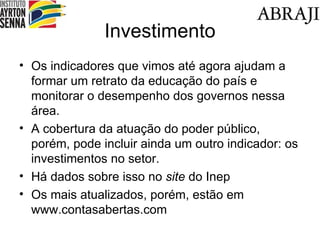 Investimento Os indicadores que vimos até agora ajudam a formar um retrato da educação do país e monitorar o desempenho dos governos nessa área. A cobertura da atuação do poder público, porém, pode incluir ainda um outro indicador: os investimentos no setor. Há dados sobre isso no  site  do Inep Os mais atualizados, porém, estão em www.contasabertas.com 