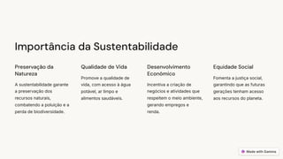 Importância da Sustentabilidade
Preservação da
Natureza
A sustentabilidade garante
a preservação dos
recursos naturais,
combatendo a poluição e a
perda de biodiversidade.
Qualidade de Vida
Promove a qualidade de
vida, com acesso à água
potável, ar limpo e
alimentos saudáveis.
Desenvolvimento
Económico
Incentiva a criação de
negócios e atividades que
respeitem o meio ambiente,
gerando empregos e
renda.
Equidade Social
Fomenta a justiça social,
garantindo que as futuras
gerações tenham acesso
aos recursos do planeta.
 
