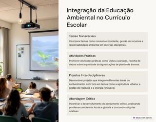 Integração da Educação
Ambiental no Currículo
Escolar
Temas Transversais
Incorporar temas como consumo consciente, gestão de recursos e
responsabilidade ambiental em diversas disciplinas.
Atividades Práticas
Promover atividades práticas como visitas a parques, recolha de
dados sobre a qualidade da água e ações de plantio de árvores.
Projetos Interdisciplinares
Desenvolver projetos que integrem diferentes áreas do
conhecimento, com foco em temas como a agricultura urbana, a
gestão de resíduos e a energia renovável.
Abordagem Crítica
Incentivar o desenvolvimento do pensamento crítico, analisando
problemas ambientais locais e globais e buscando soluções
criativas.
 