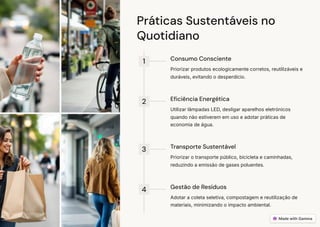 Práticas Sustentáveis no
Quotidiano
1 Consumo Consciente
Priorizar produtos ecologicamente corretos, reutilizáveis e
duráveis, evitando o desperdício.
2 Eficiência Energética
Utilizar lâmpadas LED, desligar aparelhos eletrónicos
quando não estiverem em uso e adotar práticas de
economia de água.
3 Transporte Sustentável
Priorizar o transporte público, bicicleta e caminhadas,
reduzindo a emissão de gases poluentes.
4 Gestão de Resíduos
Adotar a coleta seletiva, compostagem e reutilização de
materiais, minimizando o impacto ambiental.
 
