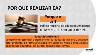POR QUE REALIZAR EA?
Porque é
LEI!
Política Nacional de Educação Ambiental
LEI Nº 9.795, DE 27 DE ABRIL DE 1999
Educação ambiental:
Componente essencial e permanente da educação nacional, devendo
estar presente, de forma articulada, em todos os níveis e modalidades
do processo educativo, em caráter formal e não-formal.
 