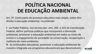POLÍTICA NACIONAL
DE EDUCAÇÃO AMBIENTAL
Art. 3º Como parte do processo educativo mais amplo, todos têm
direito à educação ambiental, incumbindo:
I - ao Poder Público, nos termos dos arts. 205 e 225 da Constituição
Federal, definir políticas públicas que incorporem a dimensão
ambiental, promover a educação ambiental em todos os níveis de
ensino e o engajamento da sociedade na conservação, recuperação e
melhoria do meio ambiente;
II - às instituições educativas, promover a educação ambiental de
maneira integrada aos programas educacionais que desenvolvem;
 