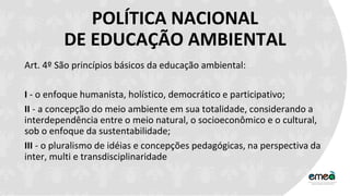 POLÍTICA NACIONAL
DE EDUCAÇÃO AMBIENTAL
Art. 4º São princípios básicos da educação ambiental:
I - o enfoque humanista, holístico, democrático e participativo;
II - a concepção do meio ambiente em sua totalidade, considerando a
interdependência entre o meio natural, o socioeconômico e o cultural,
sob o enfoque da sustentabilidade;
III - o pluralismo de idéias e concepções pedagógicas, na perspectiva da
inter, multi e transdisciplinaridade
 