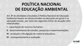 POLÍTICA NACIONAL
DE EDUCAÇÃO AMBIENTAL
Art. 8o As atividades vinculadas à Política Nacional de Educação
Ambiental devem ser desenvolvidas na educação em geral e na
educação escolar, por meio das seguintes linhas de atuação inter-
relacionadas:
I - capacitação de recursos humanos;
II - desenvolvimento de estudos, pesquisas e experimentações;
III - produção e divulgação de material educativo;
IV - acompanhamento e avaliação.
 