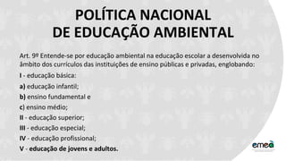 POLÍTICA NACIONAL
DE EDUCAÇÃO AMBIENTAL
Art. 9º Entende-se por educação ambiental na educação escolar a desenvolvida no
âmbito dos currículos das instituições de ensino públicas e privadas, englobando:
I - educação básica:
a) educação infantil;
b) ensino fundamental e
c) ensino médio;
II - educação superior;
III - educação especial;
IV - educação profissional;
V - educação de jovens e adultos.
 