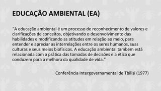 EDUCAÇÃO AMBIENTAL (EA)
“A educação ambiental é um processo de reconhecimento de valores e
clarificações de conceitos, objetivando o desenvolvimento das
habilidades e modificando as atitudes em relação ao meio, para
entender e apreciar as interrelações entre os seres humanos, suas
culturas e seus meios biofísicos. A educação ambiental também está
relacionada com a prática das tomadas de decisões e a ética que
conduzem para a melhora da qualidade de vida.”
Conferência Intergovernamental de Tbilisi (1977)
 