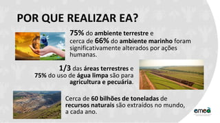 POR QUE REALIZAR EA?
75% do ambiente terrestre e
cerca de 66% do ambiente marinho foram
significativamente alterados por ações
humanas.
1/3 das áreas terrestres e
75% do uso de água limpa são para
agricultura e pecuária.
Cerca de 60 bilhões de toneladas de
recursos naturais são extraídos no mundo,
a cada ano.
 