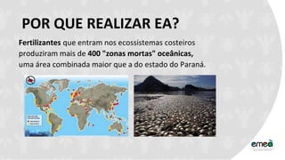 POR QUE REALIZAR EA?
Fertilizantes que entram nos ecossistemas costeiros
produziram mais de 400 "zonas mortas" oceânicas,
uma área combinada maior que a do estado do Paraná.
 