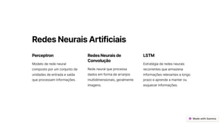 RedesNeuraisArtificiais
Perceptron
Modelo de rede neural
composto por um conjunto de
unidades de entrada e saída
que processam informações.
RedesNeuraisde
Convolução
Rede neural que processa
dados em forma de arranjos
multidimensionais, geralmente
imagens.
LSTM
Estratégia de redes neurais
recorrentes que armazena
informações relevantes a longo
prazo e aprende a manter ou
esquecer informações.
 