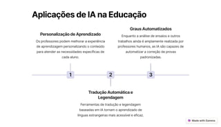 AplicaçõesdeIAnaEducação
1
PersonalizaçãodeAprendizado
Os professores podem melhorar a experiência
de aprendizagem personalizando o conteúdo
para atender as necessidades específicas de
cada aluno.
2
TraduçãoAutomáticae
Legendagem
Ferramentas de tradução e legendagem
baseadas em IA tornam o aprendizado de
línguas estrangeiras mais acessível e eficaz.
3
GrausAutomatizados
Enquanto a análise de ensaios e outros
trabalhos ainda é amplamente realizada por
professores humanos, as IA são capazes de
automatizar a correção de provas
padronizadas.
 