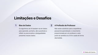 LimitaçõeseDesafios
1 BiasdeDados
Os algoritmos de IA baseiam-se em dados
para aprender, portanto, são suscetíveis a
refletir os preconceitos e desigualdades
presentes nesses dados.
2 AProfissãodeProfessor
Não existe substituto para a experiência
pessoal de aprendizado e crescimento
proporcionada por um professor e esta
pode ser perdida se a IA for usada de forma
desmedida.
 